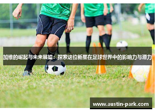 加维的崛起与未来展望：探索这位新星在足球世界中的影响力与潜力