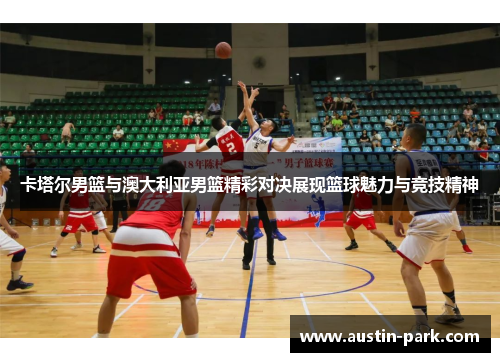 卡塔尔男篮与澳大利亚男篮精彩对决展现篮球魅力与竞技精神