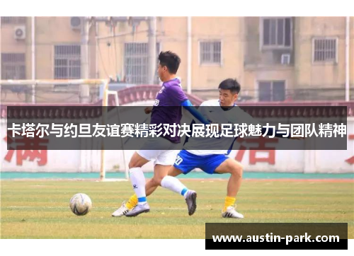 卡塔尔与约旦友谊赛精彩对决展现足球魅力与团队精神