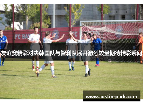 友谊赛精彩对决韩国队与智利队展开激烈较量期待精彩瞬间