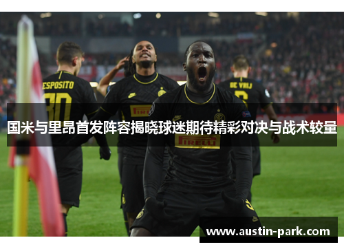 国米与里昂首发阵容揭晓球迷期待精彩对决与战术较量