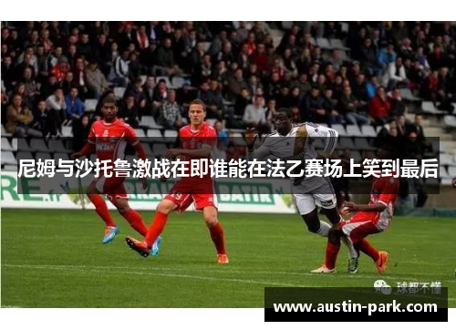 尼姆与沙托鲁激战在即谁能在法乙赛场上笑到最后