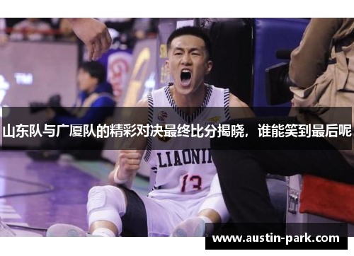 山东队与广厦队的精彩对决最终比分揭晓，谁能笑到最后呢